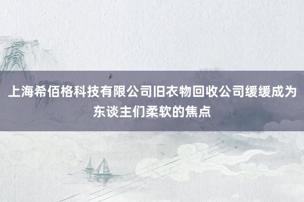 上海希佰格科技有限公司旧衣物回收公司缓缓成为东谈主们柔软的焦点